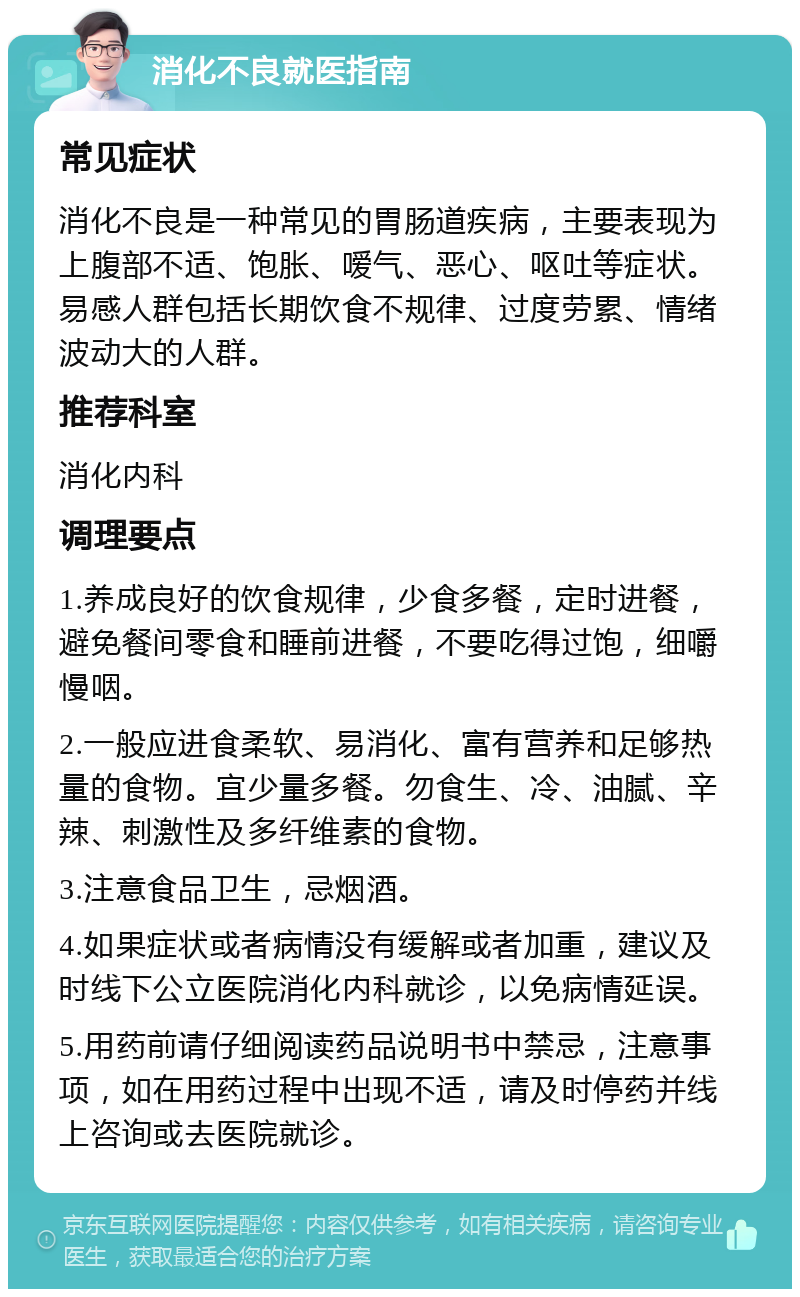 消化不良就医指南 常见症状 消化不良是一种常见的胃肠道疾病，主要表现为上腹部不适、饱胀、嗳气、恶心、呕吐等症状。易感人群包括长期饮食不规律、过度劳累、情绪波动大的人群。 推荐科室 消化内科 调理要点 1.养成良好的饮食规律，少食多餐，定时进餐，避免餐间零食和睡前进餐，不要吃得过饱，细嚼慢咽。 2.一般应进食柔软、易消化、富有营养和足够热量的食物。宜少量多餐。勿食生、冷、油腻、辛辣、刺激性及多纤维素的食物。 3.注意食品卫生，忌烟酒。 4.如果症状或者病情没有缓解或者加重，建议及时线下公立医院消化内科就诊，以免病情延误。 5.用药前请仔细阅读药品说明书中禁忌，注意事项，如在用药过程中出现不适，请及时停药并线上咨询或去医院就诊。