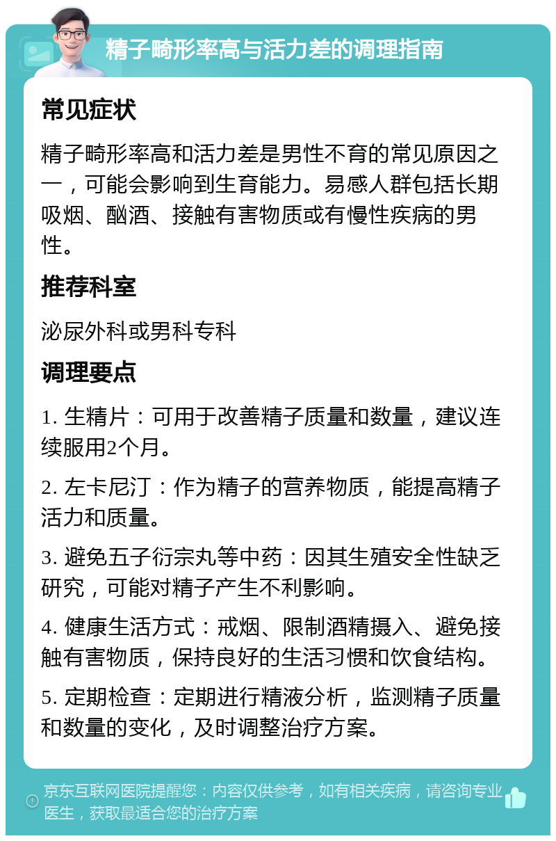 精子畸形率高与活力差的调理指南 常见症状 精子畸形率高和活力差是男性不育的常见原因之一，可能会影响到生育能力。易感人群包括长期吸烟、酗酒、接触有害物质或有慢性疾病的男性。 推荐科室 泌尿外科或男科专科 调理要点 1. 生精片：可用于改善精子质量和数量，建议连续服用2个月。 2. 左卡尼汀：作为精子的营养物质，能提高精子活力和质量。 3. 避免五子衍宗丸等中药：因其生殖安全性缺乏研究，可能对精子产生不利影响。 4. 健康生活方式：戒烟、限制酒精摄入、避免接触有害物质，保持良好的生活习惯和饮食结构。 5. 定期检查：定期进行精液分析，监测精子质量和数量的变化，及时调整治疗方案。