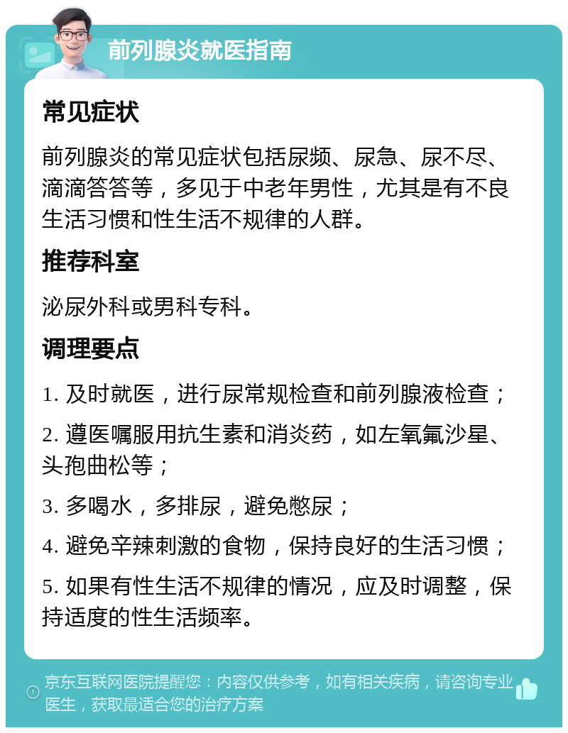 前列腺炎就医指南 常见症状 前列腺炎的常见症状包括尿频、尿急、尿不尽、滴滴答答等，多见于中老年男性，尤其是有不良生活习惯和性生活不规律的人群。 推荐科室 泌尿外科或男科专科。 调理要点 1. 及时就医，进行尿常规检查和前列腺液检查； 2. 遵医嘱服用抗生素和消炎药，如左氧氟沙星、头孢曲松等； 3. 多喝水，多排尿，避免憋尿； 4. 避免辛辣刺激的食物，保持良好的生活习惯； 5. 如果有性生活不规律的情况，应及时调整，保持适度的性生活频率。