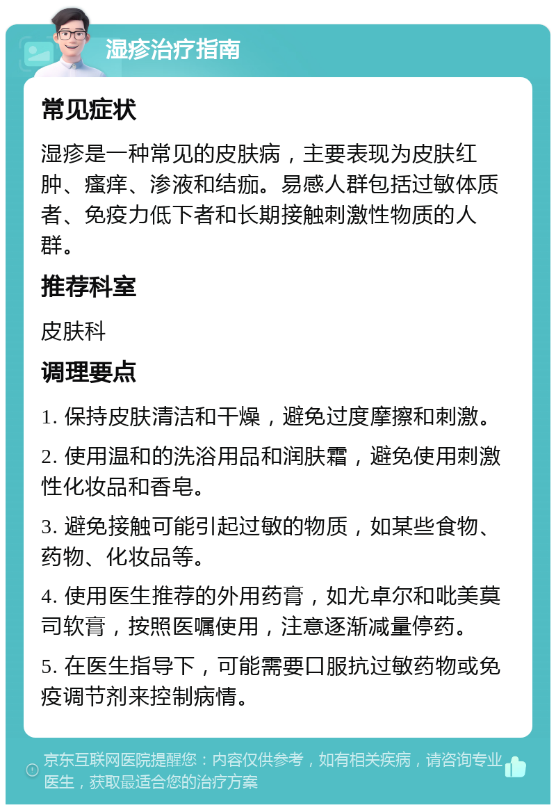 湿疹治疗指南 常见症状 湿疹是一种常见的皮肤病，主要表现为皮肤红肿、瘙痒、渗液和结痂。易感人群包括过敏体质者、免疫力低下者和长期接触刺激性物质的人群。 推荐科室 皮肤科 调理要点 1. 保持皮肤清洁和干燥，避免过度摩擦和刺激。 2. 使用温和的洗浴用品和润肤霜，避免使用刺激性化妆品和香皂。 3. 避免接触可能引起过敏的物质，如某些食物、药物、化妆品等。 4. 使用医生推荐的外用药膏，如尤卓尔和吡美莫司软膏，按照医嘱使用，注意逐渐减量停药。 5. 在医生指导下，可能需要口服抗过敏药物或免疫调节剂来控制病情。