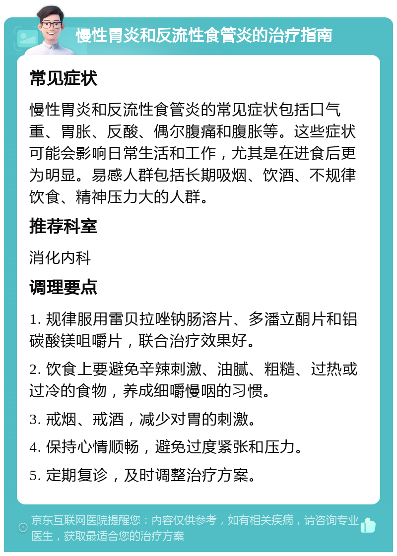 慢性胃炎和反流性食管炎的治疗指南 常见症状 慢性胃炎和反流性食管炎的常见症状包括口气重、胃胀、反酸、偶尔腹痛和腹胀等。这些症状可能会影响日常生活和工作，尤其是在进食后更为明显。易感人群包括长期吸烟、饮酒、不规律饮食、精神压力大的人群。 推荐科室 消化内科 调理要点 1. 规律服用雷贝拉唑钠肠溶片、多潘立酮片和铝碳酸镁咀嚼片，联合治疗效果好。 2. 饮食上要避免辛辣刺激、油腻、粗糙、过热或过冷的食物，养成细嚼慢咽的习惯。 3. 戒烟、戒酒，减少对胃的刺激。 4. 保持心情顺畅，避免过度紧张和压力。 5. 定期复诊，及时调整治疗方案。