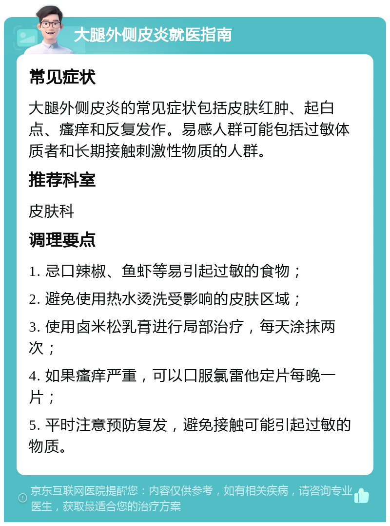 大腿外侧皮炎就医指南 常见症状 大腿外侧皮炎的常见症状包括皮肤红肿、起白点、瘙痒和反复发作。易感人群可能包括过敏体质者和长期接触刺激性物质的人群。 推荐科室 皮肤科 调理要点 1. 忌口辣椒、鱼虾等易引起过敏的食物； 2. 避免使用热水烫洗受影响的皮肤区域； 3. 使用卤米松乳膏进行局部治疗，每天涂抹两次； 4. 如果瘙痒严重，可以口服氯雷他定片每晚一片； 5. 平时注意预防复发，避免接触可能引起过敏的物质。