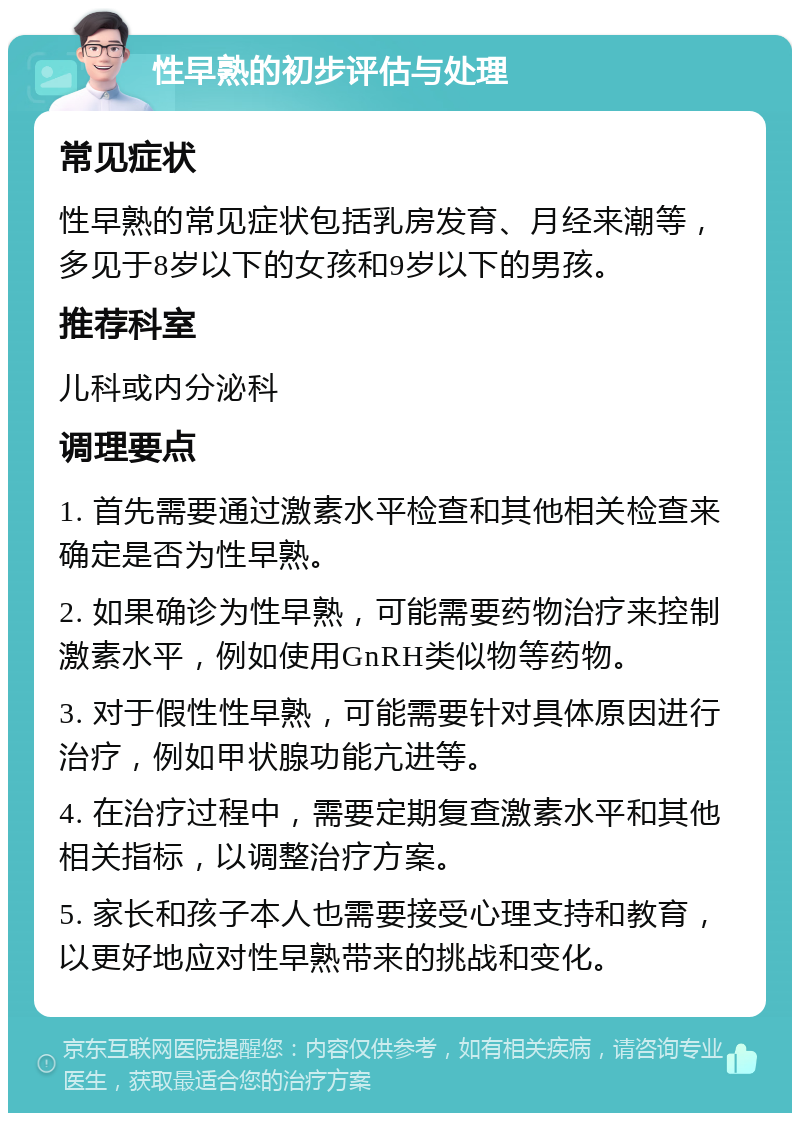 性早熟的初步评估与处理 常见症状 性早熟的常见症状包括乳房发育、月经来潮等，多见于8岁以下的女孩和9岁以下的男孩。 推荐科室 儿科或内分泌科 调理要点 1. 首先需要通过激素水平检查和其他相关检查来确定是否为性早熟。 2. 如果确诊为性早熟，可能需要药物治疗来控制激素水平，例如使用GnRH类似物等药物。 3. 对于假性性早熟，可能需要针对具体原因进行治疗，例如甲状腺功能亢进等。 4. 在治疗过程中，需要定期复查激素水平和其他相关指标，以调整治疗方案。 5. 家长和孩子本人也需要接受心理支持和教育，以更好地应对性早熟带来的挑战和变化。