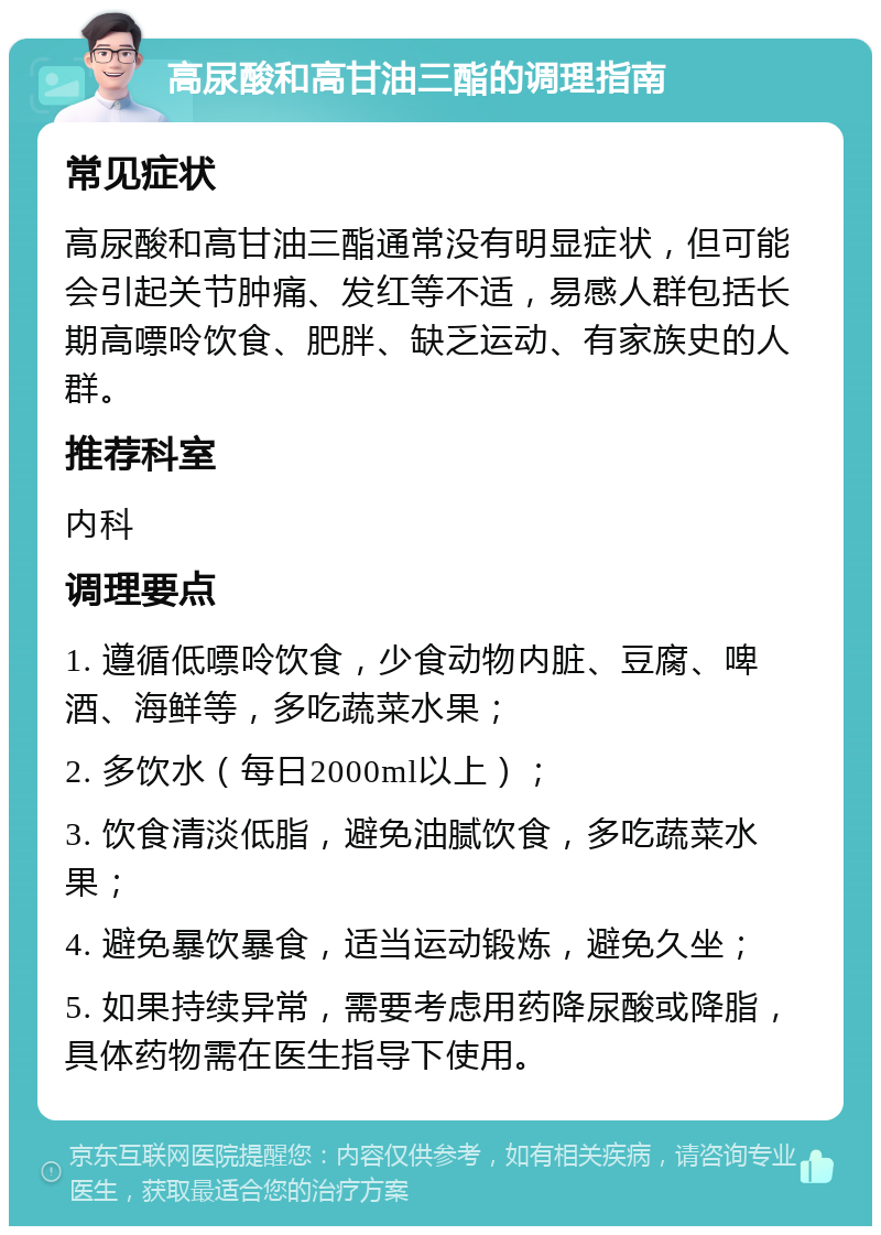 高尿酸和高甘油三酯的调理指南 常见症状 高尿酸和高甘油三酯通常没有明显症状，但可能会引起关节肿痛、发红等不适，易感人群包括长期高嘌呤饮食、肥胖、缺乏运动、有家族史的人群。 推荐科室 内科 调理要点 1. 遵循低嘌呤饮食，少食动物内脏、豆腐、啤酒、海鲜等，多吃蔬菜水果； 2. 多饮水（每日2000ml以上）； 3. 饮食清淡低脂，避免油腻饮食，多吃蔬菜水果； 4. 避免暴饮暴食，适当运动锻炼，避免久坐； 5. 如果持续异常，需要考虑用药降尿酸或降脂，具体药物需在医生指导下使用。