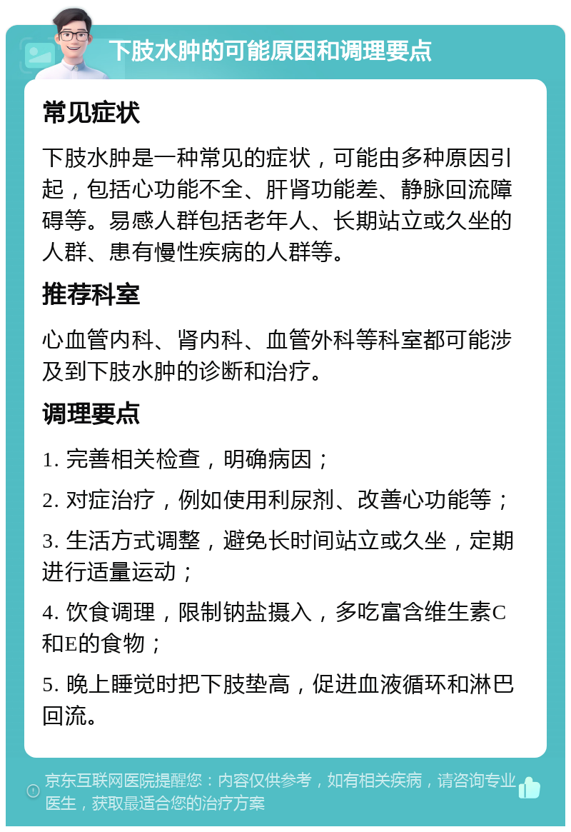 下肢水肿的可能原因和调理要点 常见症状 下肢水肿是一种常见的症状，可能由多种原因引起，包括心功能不全、肝肾功能差、静脉回流障碍等。易感人群包括老年人、长期站立或久坐的人群、患有慢性疾病的人群等。 推荐科室 心血管内科、肾内科、血管外科等科室都可能涉及到下肢水肿的诊断和治疗。 调理要点 1. 完善相关检查，明确病因； 2. 对症治疗，例如使用利尿剂、改善心功能等； 3. 生活方式调整，避免长时间站立或久坐，定期进行适量运动； 4. 饮食调理，限制钠盐摄入，多吃富含维生素C和E的食物； 5. 晚上睡觉时把下肢垫高，促进血液循环和淋巴回流。