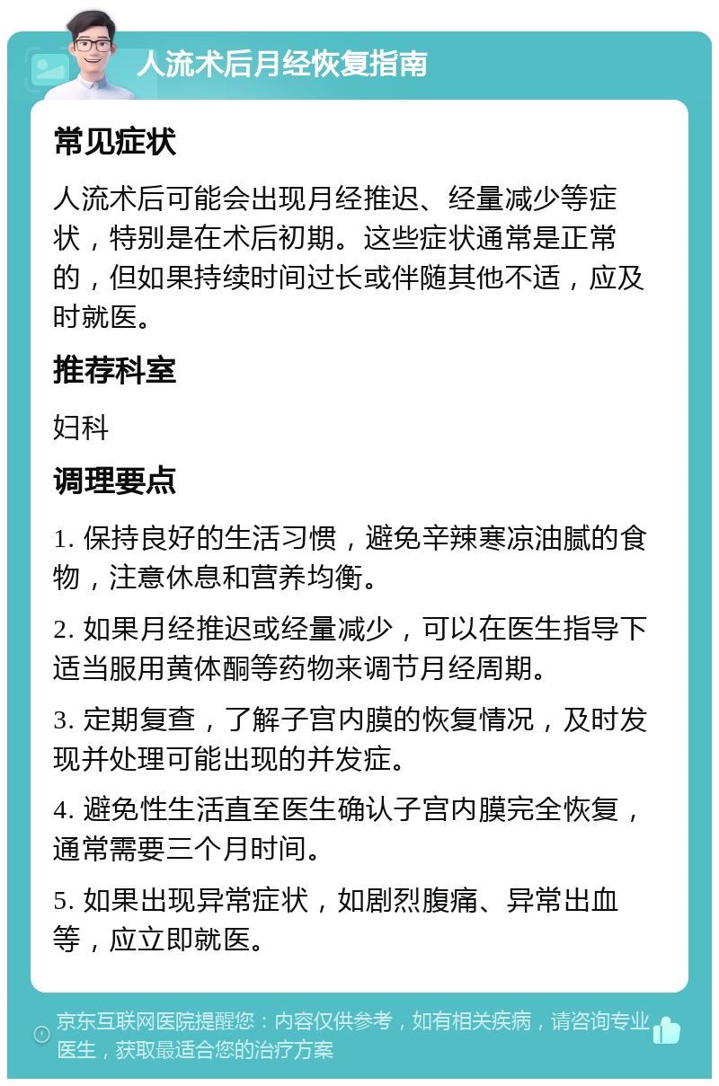 人流术后月经恢复指南 常见症状 人流术后可能会出现月经推迟、经量减少等症状，特别是在术后初期。这些症状通常是正常的，但如果持续时间过长或伴随其他不适，应及时就医。 推荐科室 妇科 调理要点 1. 保持良好的生活习惯，避免辛辣寒凉油腻的食物，注意休息和营养均衡。 2. 如果月经推迟或经量减少，可以在医生指导下适当服用黄体酮等药物来调节月经周期。 3. 定期复查，了解子宫内膜的恢复情况，及时发现并处理可能出现的并发症。 4. 避免性生活直至医生确认子宫内膜完全恢复，通常需要三个月时间。 5. 如果出现异常症状，如剧烈腹痛、异常出血等，应立即就医。