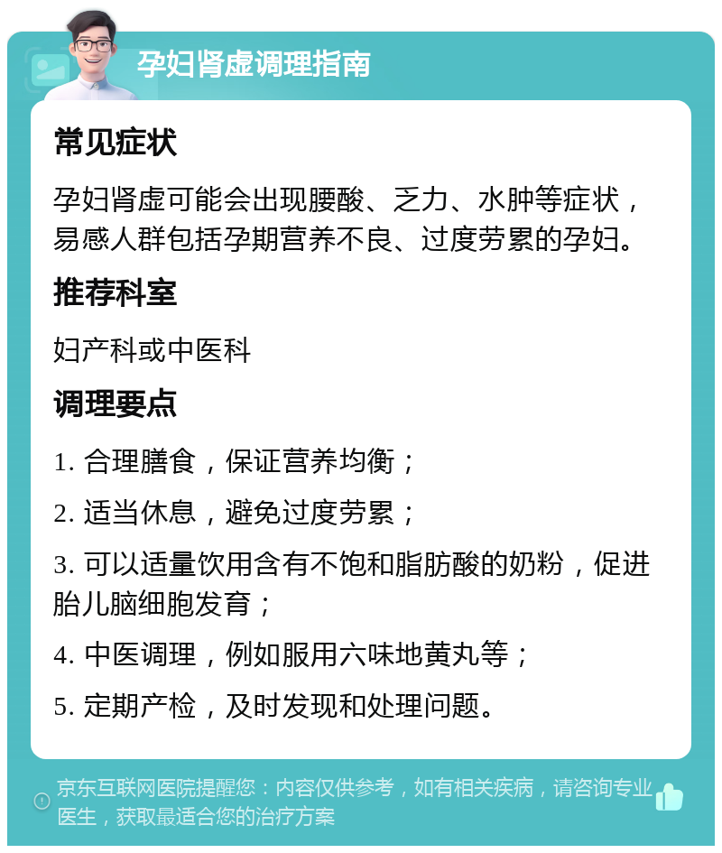 孕妇肾虚调理指南 常见症状 孕妇肾虚可能会出现腰酸、乏力、水肿等症状，易感人群包括孕期营养不良、过度劳累的孕妇。 推荐科室 妇产科或中医科 调理要点 1. 合理膳食，保证营养均衡； 2. 适当休息，避免过度劳累； 3. 可以适量饮用含有不饱和脂肪酸的奶粉，促进胎儿脑细胞发育； 4. 中医调理，例如服用六味地黄丸等； 5. 定期产检，及时发现和处理问题。