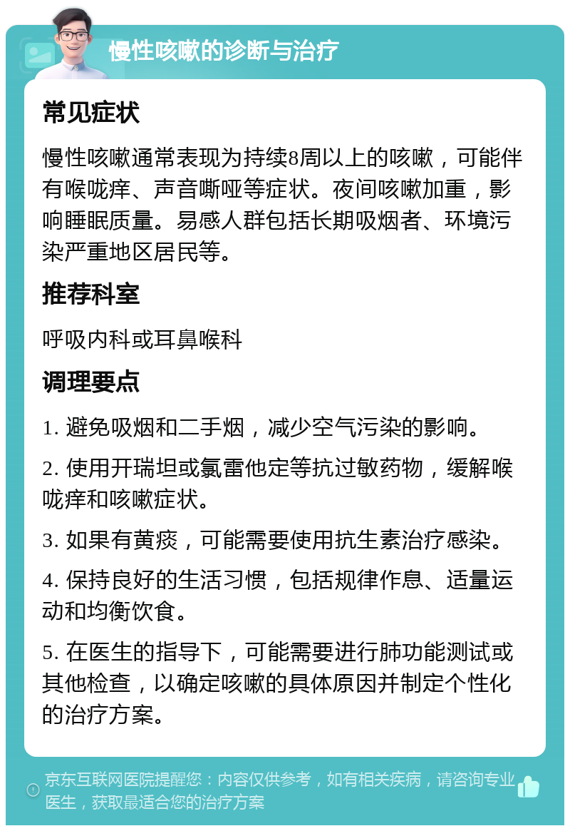 慢性咳嗽的诊断与治疗 常见症状 慢性咳嗽通常表现为持续8周以上的咳嗽，可能伴有喉咙痒、声音嘶哑等症状。夜间咳嗽加重，影响睡眠质量。易感人群包括长期吸烟者、环境污染严重地区居民等。 推荐科室 呼吸内科或耳鼻喉科 调理要点 1. 避免吸烟和二手烟，减少空气污染的影响。 2. 使用开瑞坦或氯雷他定等抗过敏药物，缓解喉咙痒和咳嗽症状。 3. 如果有黄痰，可能需要使用抗生素治疗感染。 4. 保持良好的生活习惯，包括规律作息、适量运动和均衡饮食。 5. 在医生的指导下，可能需要进行肺功能测试或其他检查，以确定咳嗽的具体原因并制定个性化的治疗方案。