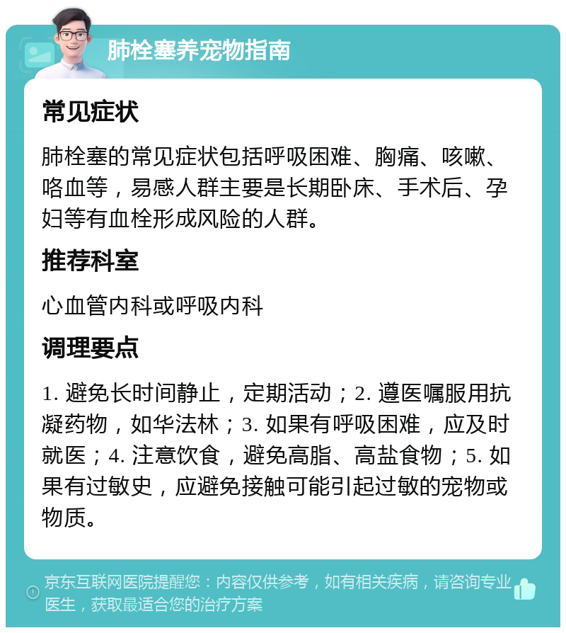 肺栓塞养宠物指南 常见症状 肺栓塞的常见症状包括呼吸困难、胸痛、咳嗽、咯血等，易感人群主要是长期卧床、手术后、孕妇等有血栓形成风险的人群。 推荐科室 心血管内科或呼吸内科 调理要点 1. 避免长时间静止，定期活动；2. 遵医嘱服用抗凝药物，如华法林；3. 如果有呼吸困难，应及时就医；4. 注意饮食，避免高脂、高盐食物；5. 如果有过敏史，应避免接触可能引起过敏的宠物或物质。