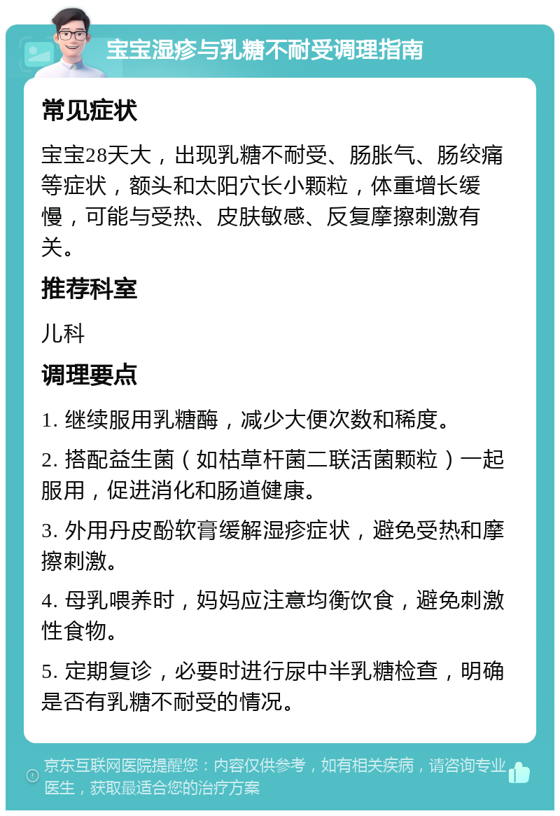 宝宝湿疹与乳糖不耐受调理指南 常见症状 宝宝28天大，出现乳糖不耐受、肠胀气、肠绞痛等症状，额头和太阳穴长小颗粒，体重增长缓慢，可能与受热、皮肤敏感、反复摩擦刺激有关。 推荐科室 儿科 调理要点 1. 继续服用乳糖酶，减少大便次数和稀度。 2. 搭配益生菌（如枯草杆菌二联活菌颗粒）一起服用，促进消化和肠道健康。 3. 外用丹皮酚软膏缓解湿疹症状，避免受热和摩擦刺激。 4. 母乳喂养时，妈妈应注意均衡饮食，避免刺激性食物。 5. 定期复诊，必要时进行尿中半乳糖检查，明确是否有乳糖不耐受的情况。