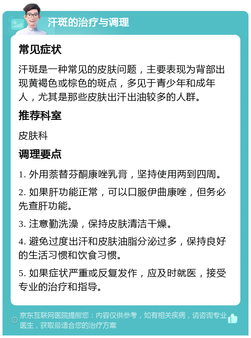 汗斑的治疗与调理 常见症状 汗斑是一种常见的皮肤问题，主要表现为背部出现黄褐色或棕色的斑点，多见于青少年和成年人，尤其是那些皮肤出汗出油较多的人群。 推荐科室 皮肤科 调理要点 1. 外用萘替芬酮康唑乳膏，坚持使用两到四周。 2. 如果肝功能正常，可以口服伊曲康唑，但务必先查肝功能。 3. 注意勤洗澡，保持皮肤清洁干燥。 4. 避免过度出汗和皮肤油脂分泌过多，保持良好的生活习惯和饮食习惯。 5. 如果症状严重或反复发作，应及时就医，接受专业的治疗和指导。