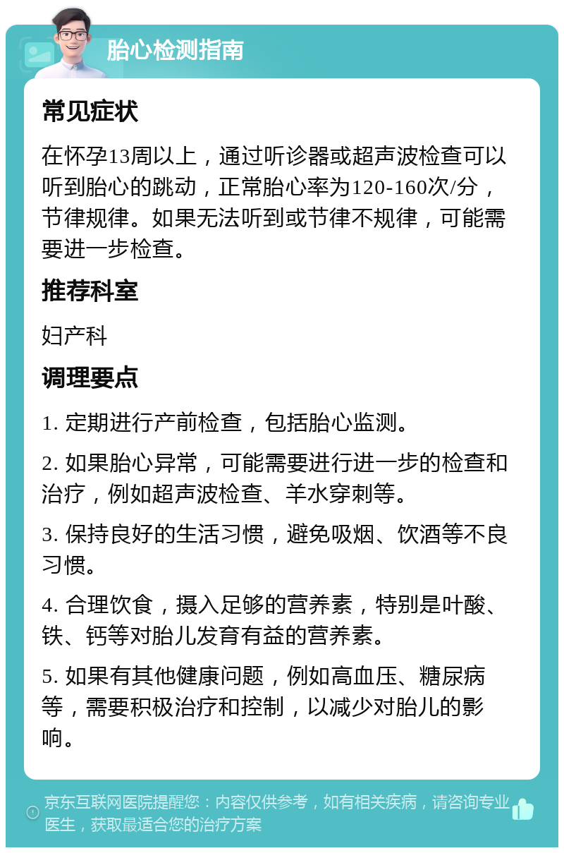 胎心检测指南 常见症状 在怀孕13周以上，通过听诊器或超声波检查可以听到胎心的跳动，正常胎心率为120-160次/分，节律规律。如果无法听到或节律不规律，可能需要进一步检查。 推荐科室 妇产科 调理要点 1. 定期进行产前检查，包括胎心监测。 2. 如果胎心异常，可能需要进行进一步的检查和治疗，例如超声波检查、羊水穿刺等。 3. 保持良好的生活习惯，避免吸烟、饮酒等不良习惯。 4. 合理饮食，摄入足够的营养素，特别是叶酸、铁、钙等对胎儿发育有益的营养素。 5. 如果有其他健康问题，例如高血压、糖尿病等，需要积极治疗和控制，以减少对胎儿的影响。