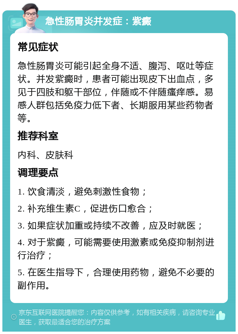 急性肠胃炎并发症：紫癜 常见症状 急性肠胃炎可能引起全身不适、腹泻、呕吐等症状。并发紫癜时，患者可能出现皮下出血点，多见于四肢和躯干部位，伴随或不伴随瘙痒感。易感人群包括免疫力低下者、长期服用某些药物者等。 推荐科室 内科、皮肤科 调理要点 1. 饮食清淡，避免刺激性食物； 2. 补充维生素C，促进伤口愈合； 3. 如果症状加重或持续不改善，应及时就医； 4. 对于紫癜，可能需要使用激素或免疫抑制剂进行治疗； 5. 在医生指导下，合理使用药物，避免不必要的副作用。