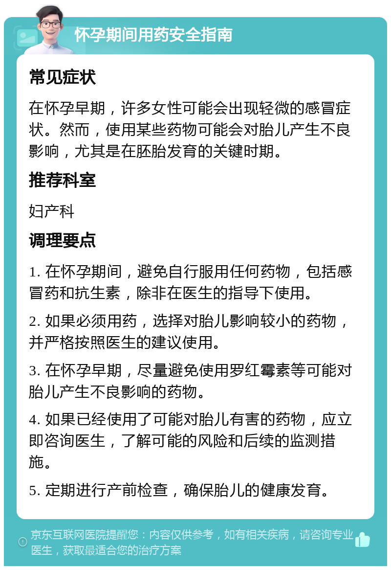 怀孕期间用药安全指南 常见症状 在怀孕早期，许多女性可能会出现轻微的感冒症状。然而，使用某些药物可能会对胎儿产生不良影响，尤其是在胚胎发育的关键时期。 推荐科室 妇产科 调理要点 1. 在怀孕期间，避免自行服用任何药物，包括感冒药和抗生素，除非在医生的指导下使用。 2. 如果必须用药，选择对胎儿影响较小的药物，并严格按照医生的建议使用。 3. 在怀孕早期，尽量避免使用罗红霉素等可能对胎儿产生不良影响的药物。 4. 如果已经使用了可能对胎儿有害的药物，应立即咨询医生，了解可能的风险和后续的监测措施。 5. 定期进行产前检查，确保胎儿的健康发育。