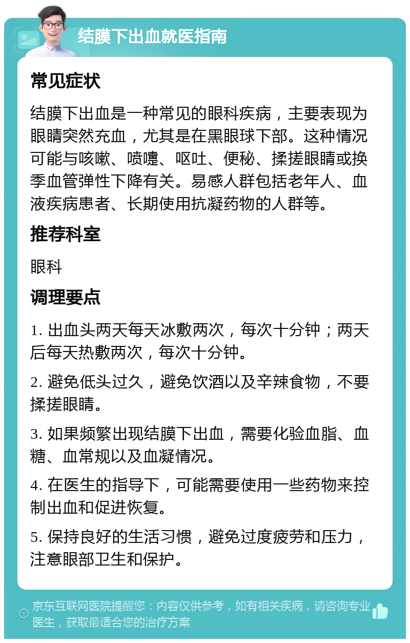 结膜下出血就医指南 常见症状 结膜下出血是一种常见的眼科疾病，主要表现为眼睛突然充血，尤其是在黑眼球下部。这种情况可能与咳嗽、喷嚏、呕吐、便秘、揉搓眼睛或换季血管弹性下降有关。易感人群包括老年人、血液疾病患者、长期使用抗凝药物的人群等。 推荐科室 眼科 调理要点 1. 出血头两天每天冰敷两次，每次十分钟；两天后每天热敷两次，每次十分钟。 2. 避免低头过久，避免饮酒以及辛辣食物，不要揉搓眼睛。 3. 如果频繁出现结膜下出血，需要化验血脂、血糖、血常规以及血凝情况。 4. 在医生的指导下，可能需要使用一些药物来控制出血和促进恢复。 5. 保持良好的生活习惯，避免过度疲劳和压力，注意眼部卫生和保护。