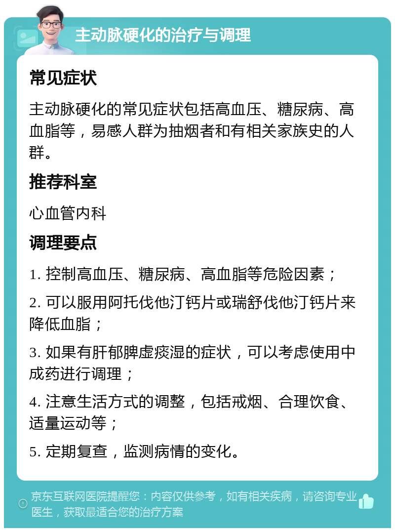 主动脉硬化的治疗与调理 常见症状 主动脉硬化的常见症状包括高血压、糖尿病、高血脂等，易感人群为抽烟者和有相关家族史的人群。 推荐科室 心血管内科 调理要点 1. 控制高血压、糖尿病、高血脂等危险因素； 2. 可以服用阿托伐他汀钙片或瑞舒伐他汀钙片来降低血脂； 3. 如果有肝郁脾虚痰湿的症状，可以考虑使用中成药进行调理； 4. 注意生活方式的调整，包括戒烟、合理饮食、适量运动等； 5. 定期复查，监测病情的变化。