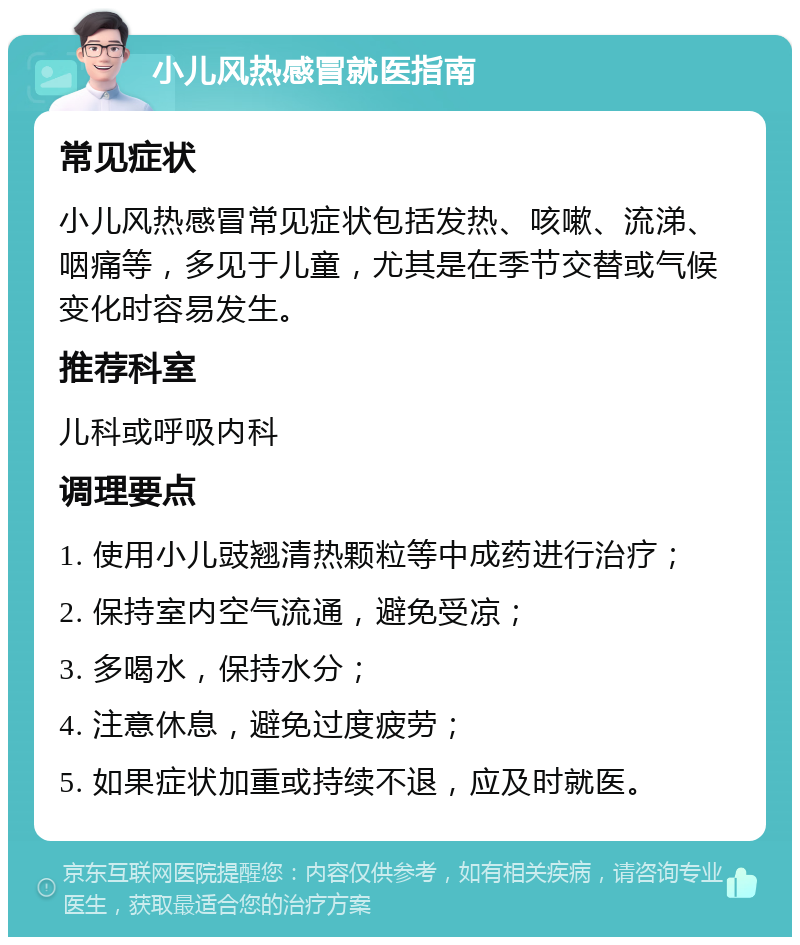 小儿风热感冒就医指南 常见症状 小儿风热感冒常见症状包括发热、咳嗽、流涕、咽痛等，多见于儿童，尤其是在季节交替或气候变化时容易发生。 推荐科室 儿科或呼吸内科 调理要点 1. 使用小儿豉翘清热颗粒等中成药进行治疗； 2. 保持室内空气流通，避免受凉； 3. 多喝水，保持水分； 4. 注意休息，避免过度疲劳； 5. 如果症状加重或持续不退，应及时就医。