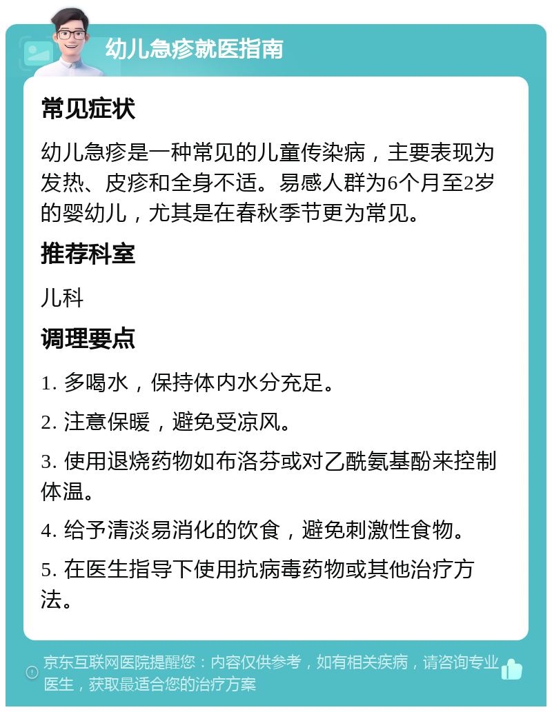 幼儿急疹就医指南 常见症状 幼儿急疹是一种常见的儿童传染病，主要表现为发热、皮疹和全身不适。易感人群为6个月至2岁的婴幼儿，尤其是在春秋季节更为常见。 推荐科室 儿科 调理要点 1. 多喝水，保持体内水分充足。 2. 注意保暖，避免受凉风。 3. 使用退烧药物如布洛芬或对乙酰氨基酚来控制体温。 4. 给予清淡易消化的饮食，避免刺激性食物。 5. 在医生指导下使用抗病毒药物或其他治疗方法。