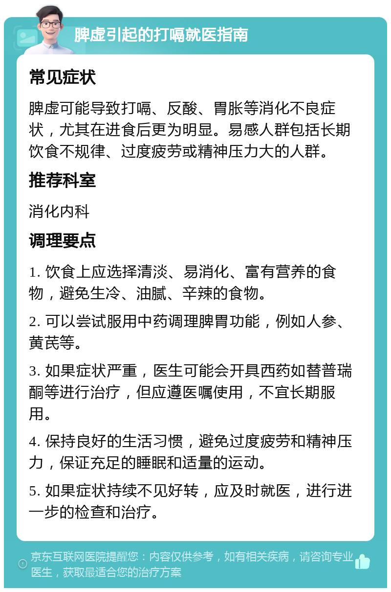 脾虚引起的打嗝就医指南 常见症状 脾虚可能导致打嗝、反酸、胃胀等消化不良症状，尤其在进食后更为明显。易感人群包括长期饮食不规律、过度疲劳或精神压力大的人群。 推荐科室 消化内科 调理要点 1. 饮食上应选择清淡、易消化、富有营养的食物，避免生冷、油腻、辛辣的食物。 2. 可以尝试服用中药调理脾胃功能，例如人参、黄芪等。 3. 如果症状严重，医生可能会开具西药如替普瑞酮等进行治疗，但应遵医嘱使用，不宜长期服用。 4. 保持良好的生活习惯，避免过度疲劳和精神压力，保证充足的睡眠和适量的运动。 5. 如果症状持续不见好转，应及时就医，进行进一步的检查和治疗。