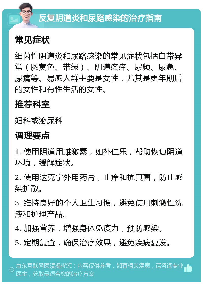 反复阴道炎和尿路感染的治疗指南 常见症状 细菌性阴道炎和尿路感染的常见症状包括白带异常（脓黄色、带绿）、阴道瘙痒、尿频、尿急、尿痛等。易感人群主要是女性，尤其是更年期后的女性和有性生活的女性。 推荐科室 妇科或泌尿科 调理要点 1. 使用阴道用雌激素，如补佳乐，帮助恢复阴道环境，缓解症状。 2. 使用达克宁外用药膏，止痒和抗真菌，防止感染扩散。 3. 维持良好的个人卫生习惯，避免使用刺激性洗液和护理产品。 4. 加强营养，增强身体免疫力，预防感染。 5. 定期复查，确保治疗效果，避免疾病复发。