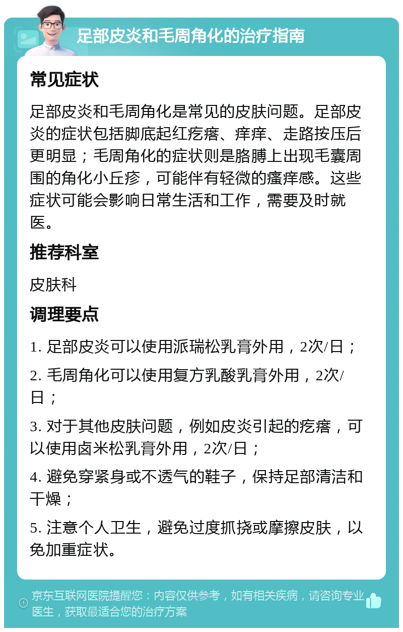 足部皮炎和毛周角化的治疗指南 常见症状 足部皮炎和毛周角化是常见的皮肤问题。足部皮炎的症状包括脚底起红疙瘩、痒痒、走路按压后更明显；毛周角化的症状则是胳膊上出现毛囊周围的角化小丘疹，可能伴有轻微的瘙痒感。这些症状可能会影响日常生活和工作，需要及时就医。 推荐科室 皮肤科 调理要点 1. 足部皮炎可以使用派瑞松乳膏外用，2次/日； 2. 毛周角化可以使用复方乳酸乳膏外用，2次/日； 3. 对于其他皮肤问题，例如皮炎引起的疙瘩，可以使用卤米松乳膏外用，2次/日； 4. 避免穿紧身或不透气的鞋子，保持足部清洁和干燥； 5. 注意个人卫生，避免过度抓挠或摩擦皮肤，以免加重症状。