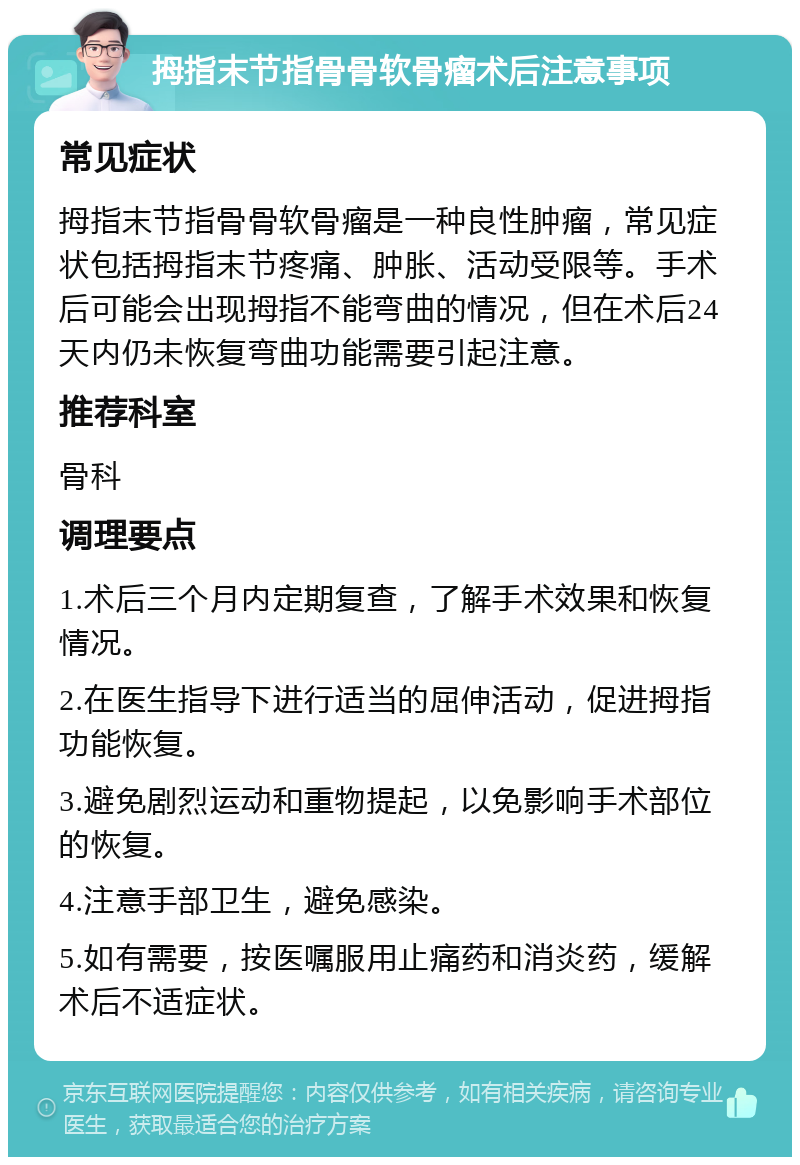 拇指末节指骨骨软骨瘤术后注意事项 常见症状 拇指末节指骨骨软骨瘤是一种良性肿瘤，常见症状包括拇指末节疼痛、肿胀、活动受限等。手术后可能会出现拇指不能弯曲的情况，但在术后24天内仍未恢复弯曲功能需要引起注意。 推荐科室 骨科 调理要点 1.术后三个月内定期复查，了解手术效果和恢复情况。 2.在医生指导下进行适当的屈伸活动，促进拇指功能恢复。 3.避免剧烈运动和重物提起，以免影响手术部位的恢复。 4.注意手部卫生，避免感染。 5.如有需要，按医嘱服用止痛药和消炎药，缓解术后不适症状。