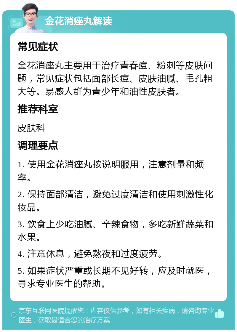 金花消痤丸解读 常见症状 金花消痤丸主要用于治疗青春痘、粉刺等皮肤问题，常见症状包括面部长痘、皮肤油腻、毛孔粗大等。易感人群为青少年和油性皮肤者。 推荐科室 皮肤科 调理要点 1. 使用金花消痤丸按说明服用，注意剂量和频率。 2. 保持面部清洁，避免过度清洁和使用刺激性化妆品。 3. 饮食上少吃油腻、辛辣食物，多吃新鲜蔬菜和水果。 4. 注意休息，避免熬夜和过度疲劳。 5. 如果症状严重或长期不见好转，应及时就医，寻求专业医生的帮助。