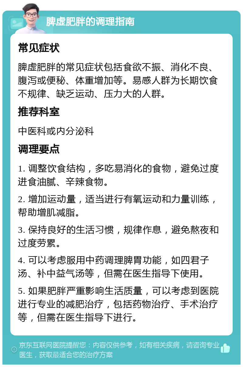 脾虚肥胖的调理指南 常见症状 脾虚肥胖的常见症状包括食欲不振、消化不良、腹泻或便秘、体重增加等。易感人群为长期饮食不规律、缺乏运动、压力大的人群。 推荐科室 中医科或内分泌科 调理要点 1. 调整饮食结构，多吃易消化的食物，避免过度进食油腻、辛辣食物。 2. 增加运动量，适当进行有氧运动和力量训练，帮助增肌减脂。 3. 保持良好的生活习惯，规律作息，避免熬夜和过度劳累。 4. 可以考虑服用中药调理脾胃功能，如四君子汤、补中益气汤等，但需在医生指导下使用。 5. 如果肥胖严重影响生活质量，可以考虑到医院进行专业的减肥治疗，包括药物治疗、手术治疗等，但需在医生指导下进行。