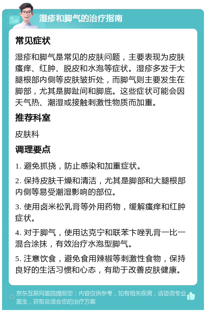 湿疹和脚气的治疗指南 常见症状 湿疹和脚气是常见的皮肤问题，主要表现为皮肤瘙痒、红肿、脱皮和水泡等症状。湿疹多发于大腿根部内侧等皮肤皱折处，而脚气则主要发生在脚部，尤其是脚趾间和脚底。这些症状可能会因天气热、潮湿或接触刺激性物质而加重。 推荐科室 皮肤科 调理要点 1. 避免抓挠，防止感染和加重症状。 2. 保持皮肤干燥和清洁，尤其是脚部和大腿根部内侧等易受潮湿影响的部位。 3. 使用卤米松乳膏等外用药物，缓解瘙痒和红肿症状。 4. 对于脚气，使用达克宁和联苯卞唑乳膏一比一混合涂抹，有效治疗水泡型脚气。 5. 注意饮食，避免食用辣椒等刺激性食物，保持良好的生活习惯和心态，有助于改善皮肤健康。