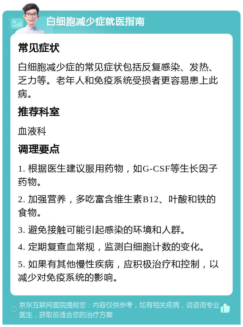 白细胞减少症就医指南 常见症状 白细胞减少症的常见症状包括反复感染、发热、乏力等。老年人和免疫系统受损者更容易患上此病。 推荐科室 血液科 调理要点 1. 根据医生建议服用药物，如G-CSF等生长因子药物。 2. 加强营养，多吃富含维生素B12、叶酸和铁的食物。 3. 避免接触可能引起感染的环境和人群。 4. 定期复查血常规，监测白细胞计数的变化。 5. 如果有其他慢性疾病，应积极治疗和控制，以减少对免疫系统的影响。