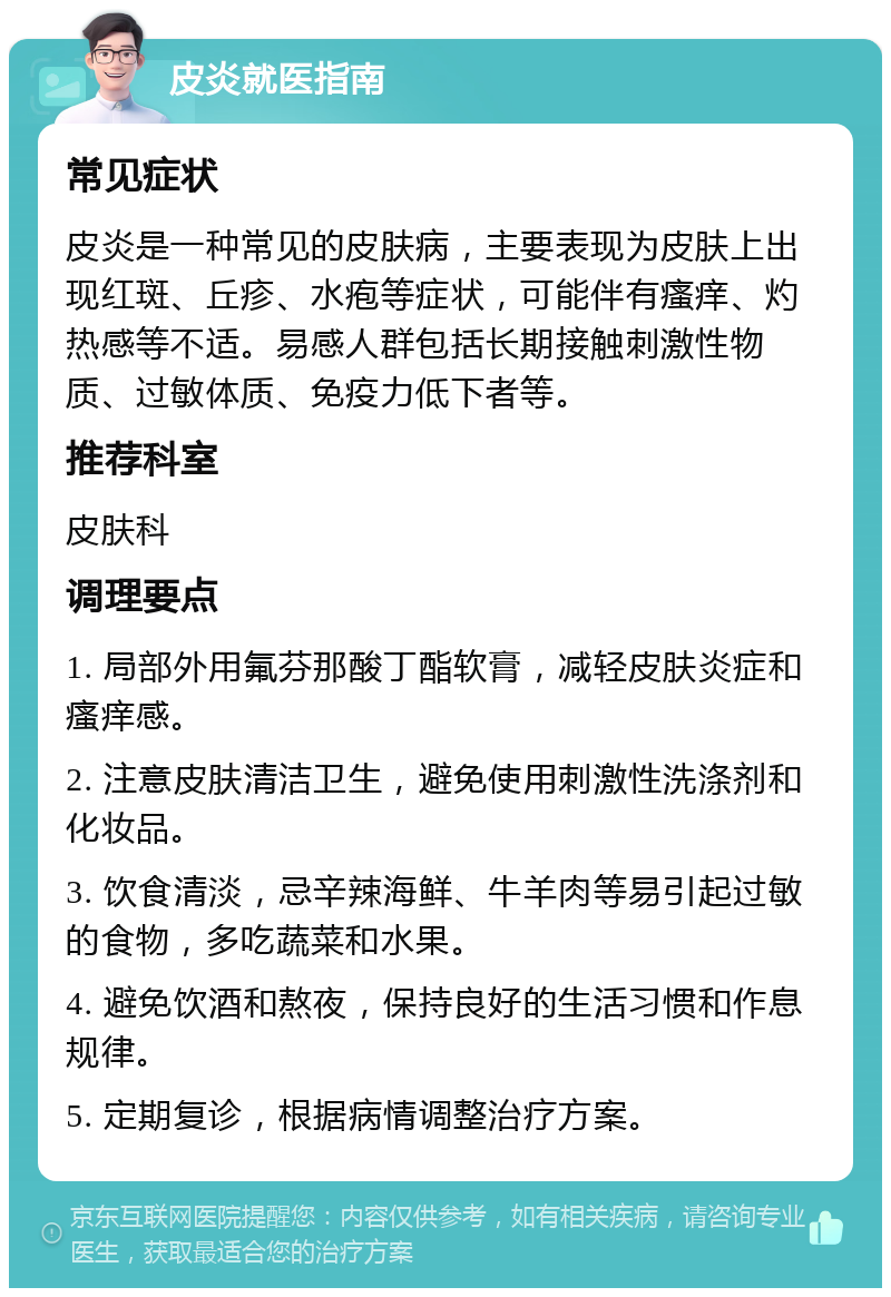 皮炎就医指南 常见症状 皮炎是一种常见的皮肤病，主要表现为皮肤上出现红斑、丘疹、水疱等症状，可能伴有瘙痒、灼热感等不适。易感人群包括长期接触刺激性物质、过敏体质、免疫力低下者等。 推荐科室 皮肤科 调理要点 1. 局部外用氟芬那酸丁酯软膏，减轻皮肤炎症和瘙痒感。 2. 注意皮肤清洁卫生，避免使用刺激性洗涤剂和化妆品。 3. 饮食清淡，忌辛辣海鲜、牛羊肉等易引起过敏的食物，多吃蔬菜和水果。 4. 避免饮酒和熬夜，保持良好的生活习惯和作息规律。 5. 定期复诊，根据病情调整治疗方案。