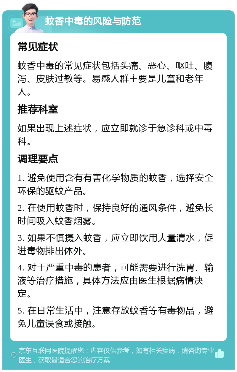 蚊香中毒的风险与防范 常见症状 蚊香中毒的常见症状包括头痛、恶心、呕吐、腹泻、皮肤过敏等。易感人群主要是儿童和老年人。 推荐科室 如果出现上述症状，应立即就诊于急诊科或中毒科。 调理要点 1. 避免使用含有有害化学物质的蚊香，选择安全环保的驱蚊产品。 2. 在使用蚊香时，保持良好的通风条件，避免长时间吸入蚊香烟雾。 3. 如果不慎摄入蚊香，应立即饮用大量清水，促进毒物排出体外。 4. 对于严重中毒的患者，可能需要进行洗胃、输液等治疗措施，具体方法应由医生根据病情决定。 5. 在日常生活中，注意存放蚊香等有毒物品，避免儿童误食或接触。