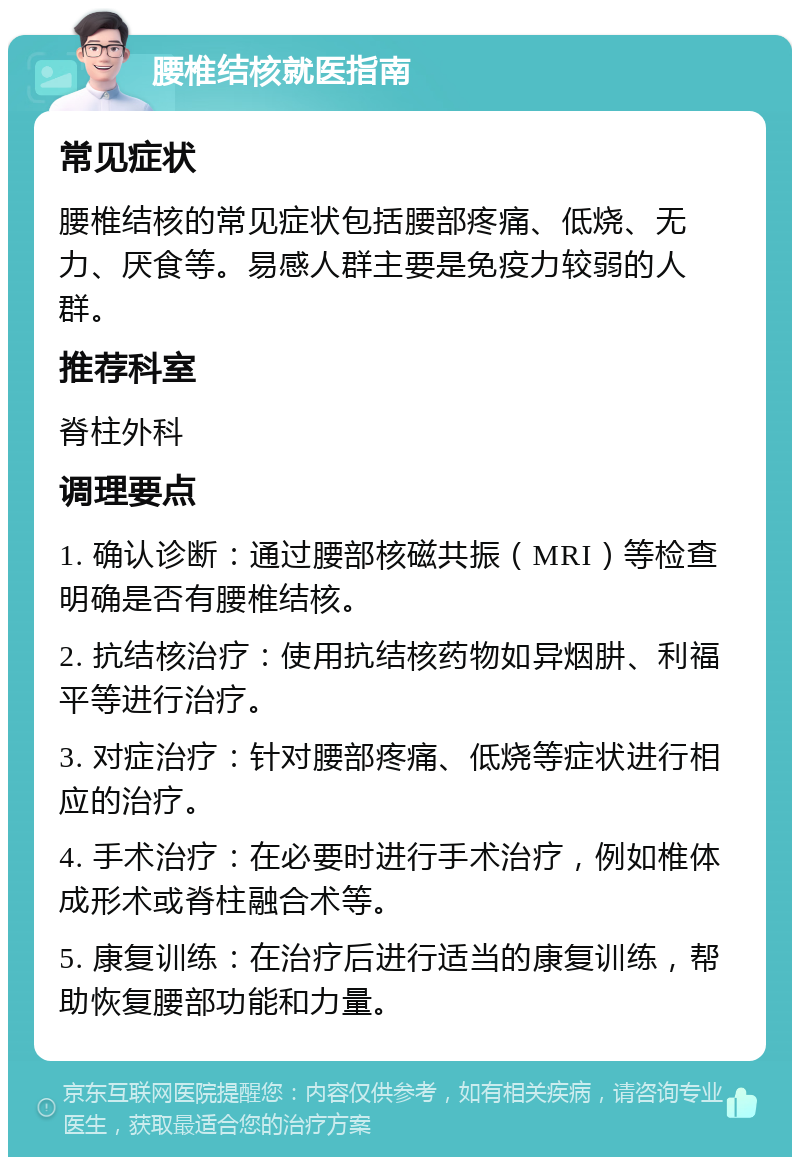 腰椎结核就医指南 常见症状 腰椎结核的常见症状包括腰部疼痛、低烧、无力、厌食等。易感人群主要是免疫力较弱的人群。 推荐科室 脊柱外科 调理要点 1. 确认诊断：通过腰部核磁共振（MRI）等检查明确是否有腰椎结核。 2. 抗结核治疗：使用抗结核药物如异烟肼、利福平等进行治疗。 3. 对症治疗：针对腰部疼痛、低烧等症状进行相应的治疗。 4. 手术治疗：在必要时进行手术治疗，例如椎体成形术或脊柱融合术等。 5. 康复训练：在治疗后进行适当的康复训练，帮助恢复腰部功能和力量。