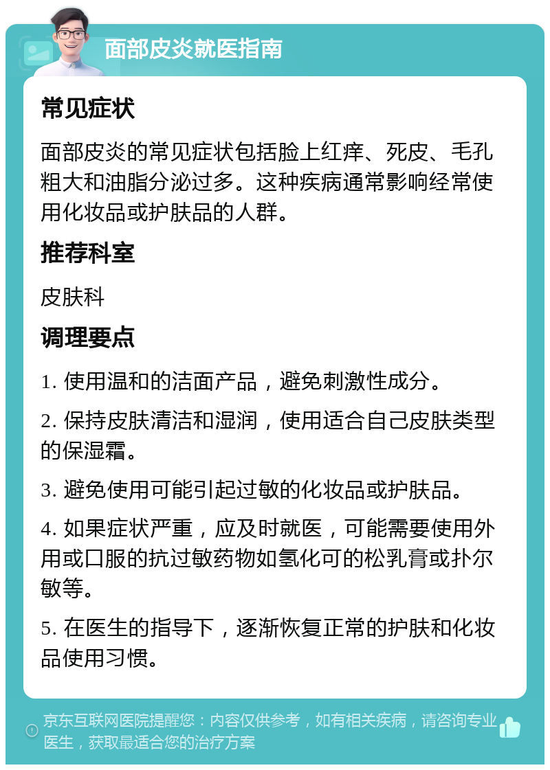 面部皮炎就医指南 常见症状 面部皮炎的常见症状包括脸上红痒、死皮、毛孔粗大和油脂分泌过多。这种疾病通常影响经常使用化妆品或护肤品的人群。 推荐科室 皮肤科 调理要点 1. 使用温和的洁面产品，避免刺激性成分。 2. 保持皮肤清洁和湿润，使用适合自己皮肤类型的保湿霜。 3. 避免使用可能引起过敏的化妆品或护肤品。 4. 如果症状严重，应及时就医，可能需要使用外用或口服的抗过敏药物如氢化可的松乳膏或扑尔敏等。 5. 在医生的指导下，逐渐恢复正常的护肤和化妆品使用习惯。