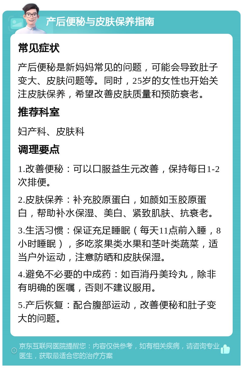 产后便秘与皮肤保养指南 常见症状 产后便秘是新妈妈常见的问题，可能会导致肚子变大、皮肤问题等。同时，25岁的女性也开始关注皮肤保养，希望改善皮肤质量和预防衰老。 推荐科室 妇产科、皮肤科 调理要点 1.改善便秘：可以口服益生元改善，保持每日1-2次排便。 2.皮肤保养：补充胶原蛋白，如颜如玉胶原蛋白，帮助补水保湿、美白、紧致肌肤、抗衰老。 3.生活习惯：保证充足睡眠（每天11点前入睡，8小时睡眠），多吃浆果类水果和茎叶类蔬菜，适当户外运动，注意防晒和皮肤保湿。 4.避免不必要的中成药：如百消丹美玲丸，除非有明确的医嘱，否则不建议服用。 5.产后恢复：配合腹部运动，改善便秘和肚子变大的问题。