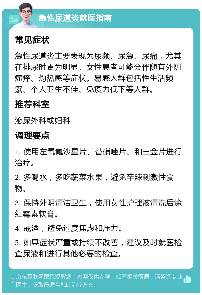 急性尿道炎就医指南 常见症状 急性尿道炎主要表现为尿频、尿急、尿痛，尤其在排尿时更为明显。女性患者可能会伴随有外阴瘙痒、灼热感等症状。易感人群包括性生活频繁、个人卫生不佳、免疫力低下等人群。 推荐科室 泌尿外科或妇科 调理要点 1. 使用左氧氟沙星片、替硝唑片、和三金片进行治疗。 2. 多喝水，多吃蔬菜水果，避免辛辣刺激性食物。 3. 保持外阴清洁卫生，使用女性护理液清洗后涂红霉素软膏。 4. 戒酒，避免过度焦虑和压力。 5. 如果症状严重或持续不改善，建议及时就医检查尿液和进行其他必要的检查。