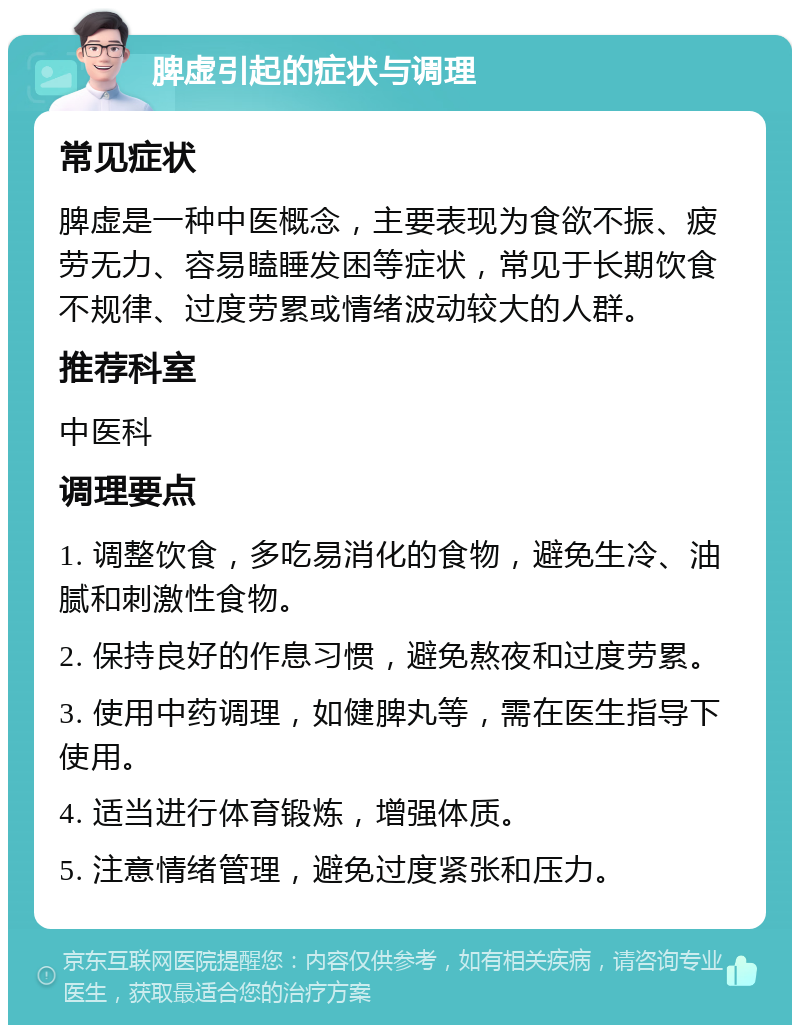 脾虚引起的症状与调理 常见症状 脾虚是一种中医概念，主要表现为食欲不振、疲劳无力、容易瞌睡发困等症状，常见于长期饮食不规律、过度劳累或情绪波动较大的人群。 推荐科室 中医科 调理要点 1. 调整饮食，多吃易消化的食物，避免生冷、油腻和刺激性食物。 2. 保持良好的作息习惯，避免熬夜和过度劳累。 3. 使用中药调理，如健脾丸等，需在医生指导下使用。 4. 适当进行体育锻炼，增强体质。 5. 注意情绪管理，避免过度紧张和压力。