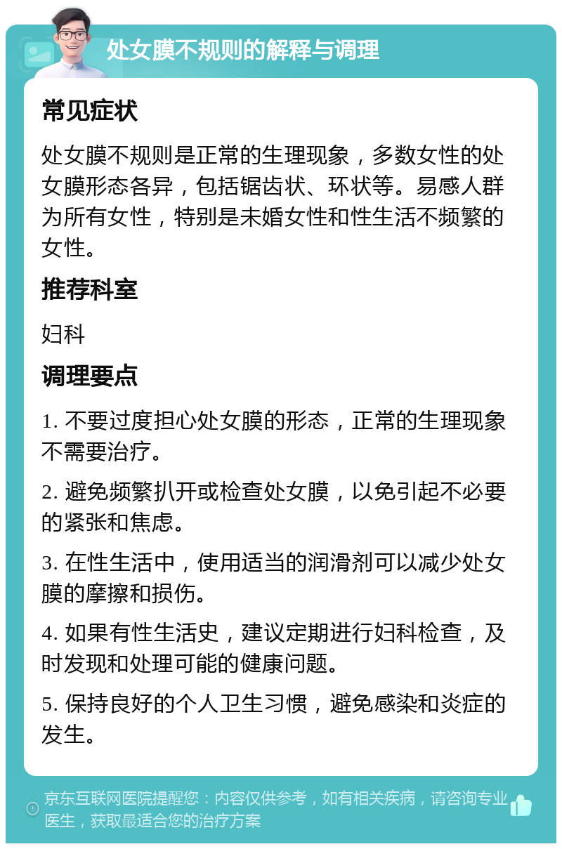 处女膜不规则的解释与调理 常见症状 处女膜不规则是正常的生理现象，多数女性的处女膜形态各异，包括锯齿状、环状等。易感人群为所有女性，特别是未婚女性和性生活不频繁的女性。 推荐科室 妇科 调理要点 1. 不要过度担心处女膜的形态，正常的生理现象不需要治疗。 2. 避免频繁扒开或检查处女膜，以免引起不必要的紧张和焦虑。 3. 在性生活中，使用适当的润滑剂可以减少处女膜的摩擦和损伤。 4. 如果有性生活史，建议定期进行妇科检查，及时发现和处理可能的健康问题。 5. 保持良好的个人卫生习惯，避免感染和炎症的发生。