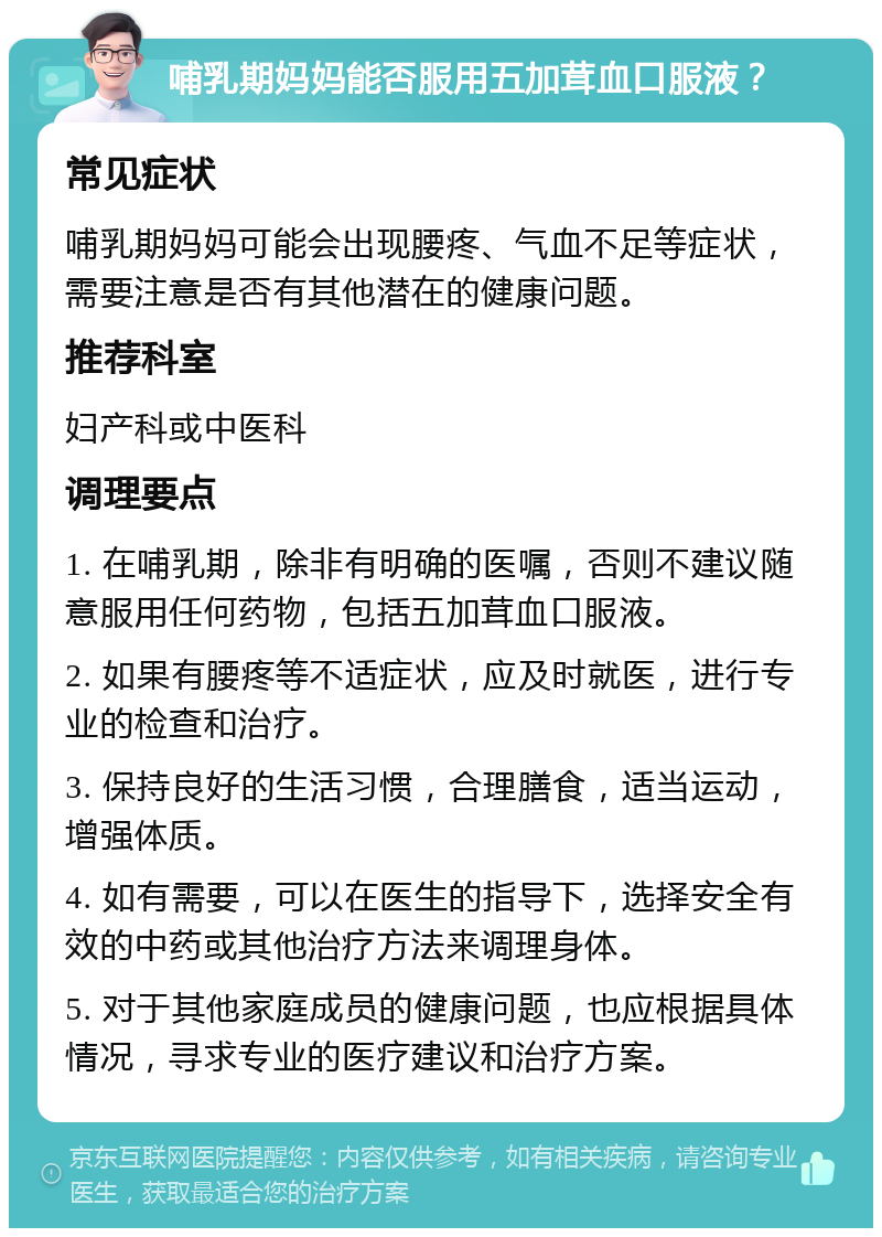 哺乳期妈妈能否服用五加茸血口服液？ 常见症状 哺乳期妈妈可能会出现腰疼、气血不足等症状，需要注意是否有其他潜在的健康问题。 推荐科室 妇产科或中医科 调理要点 1. 在哺乳期，除非有明确的医嘱，否则不建议随意服用任何药物，包括五加茸血口服液。 2. 如果有腰疼等不适症状，应及时就医，进行专业的检查和治疗。 3. 保持良好的生活习惯，合理膳食，适当运动，增强体质。 4. 如有需要，可以在医生的指导下，选择安全有效的中药或其他治疗方法来调理身体。 5. 对于其他家庭成员的健康问题，也应根据具体情况，寻求专业的医疗建议和治疗方案。