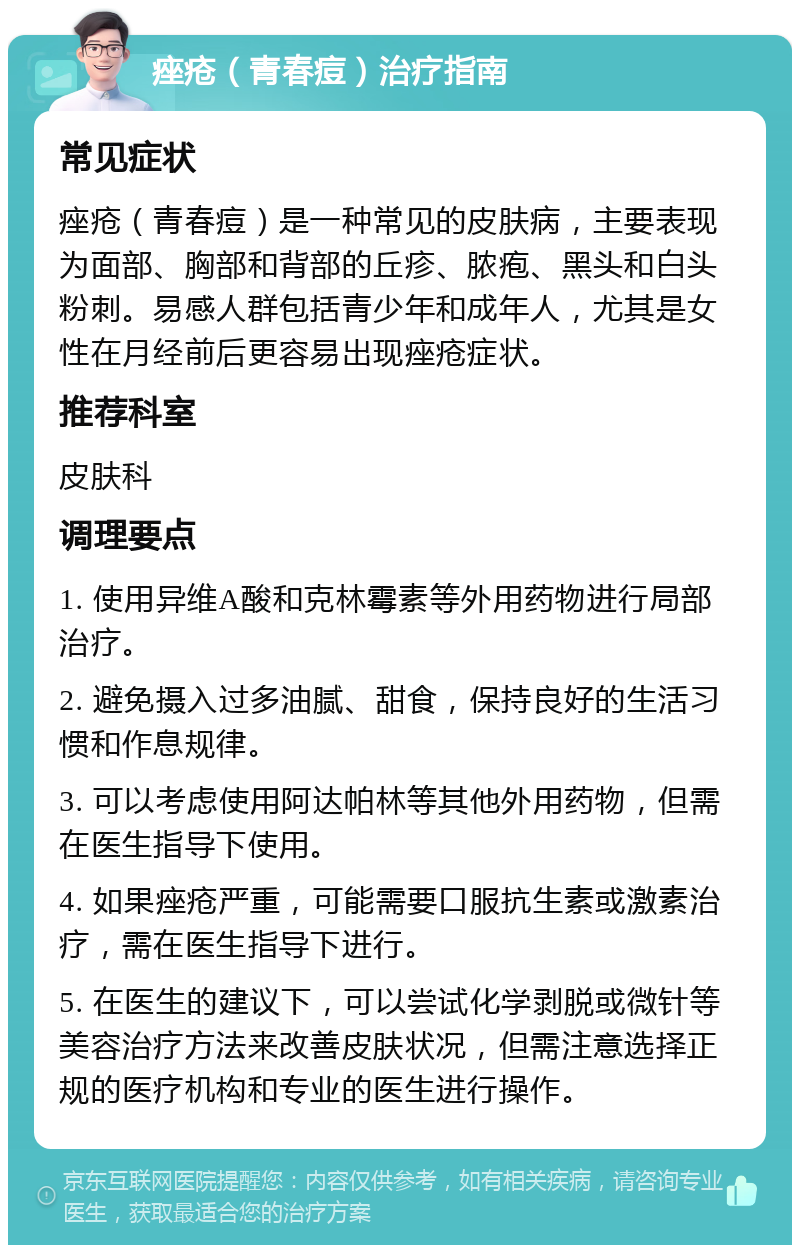 痤疮（青春痘）治疗指南 常见症状 痤疮（青春痘）是一种常见的皮肤病，主要表现为面部、胸部和背部的丘疹、脓疱、黑头和白头粉刺。易感人群包括青少年和成年人，尤其是女性在月经前后更容易出现痤疮症状。 推荐科室 皮肤科 调理要点 1. 使用异维A酸和克林霉素等外用药物进行局部治疗。 2. 避免摄入过多油腻、甜食，保持良好的生活习惯和作息规律。 3. 可以考虑使用阿达帕林等其他外用药物，但需在医生指导下使用。 4. 如果痤疮严重，可能需要口服抗生素或激素治疗，需在医生指导下进行。 5. 在医生的建议下，可以尝试化学剥脱或微针等美容治疗方法来改善皮肤状况，但需注意选择正规的医疗机构和专业的医生进行操作。