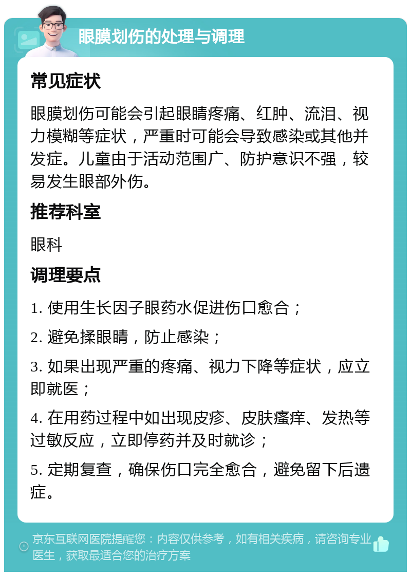 眼膜划伤的处理与调理 常见症状 眼膜划伤可能会引起眼睛疼痛、红肿、流泪、视力模糊等症状，严重时可能会导致感染或其他并发症。儿童由于活动范围广、防护意识不强，较易发生眼部外伤。 推荐科室 眼科 调理要点 1. 使用生长因子眼药水促进伤口愈合； 2. 避免揉眼睛，防止感染； 3. 如果出现严重的疼痛、视力下降等症状，应立即就医； 4. 在用药过程中如出现皮疹、皮肤瘙痒、发热等过敏反应，立即停药并及时就诊； 5. 定期复查，确保伤口完全愈合，避免留下后遗症。