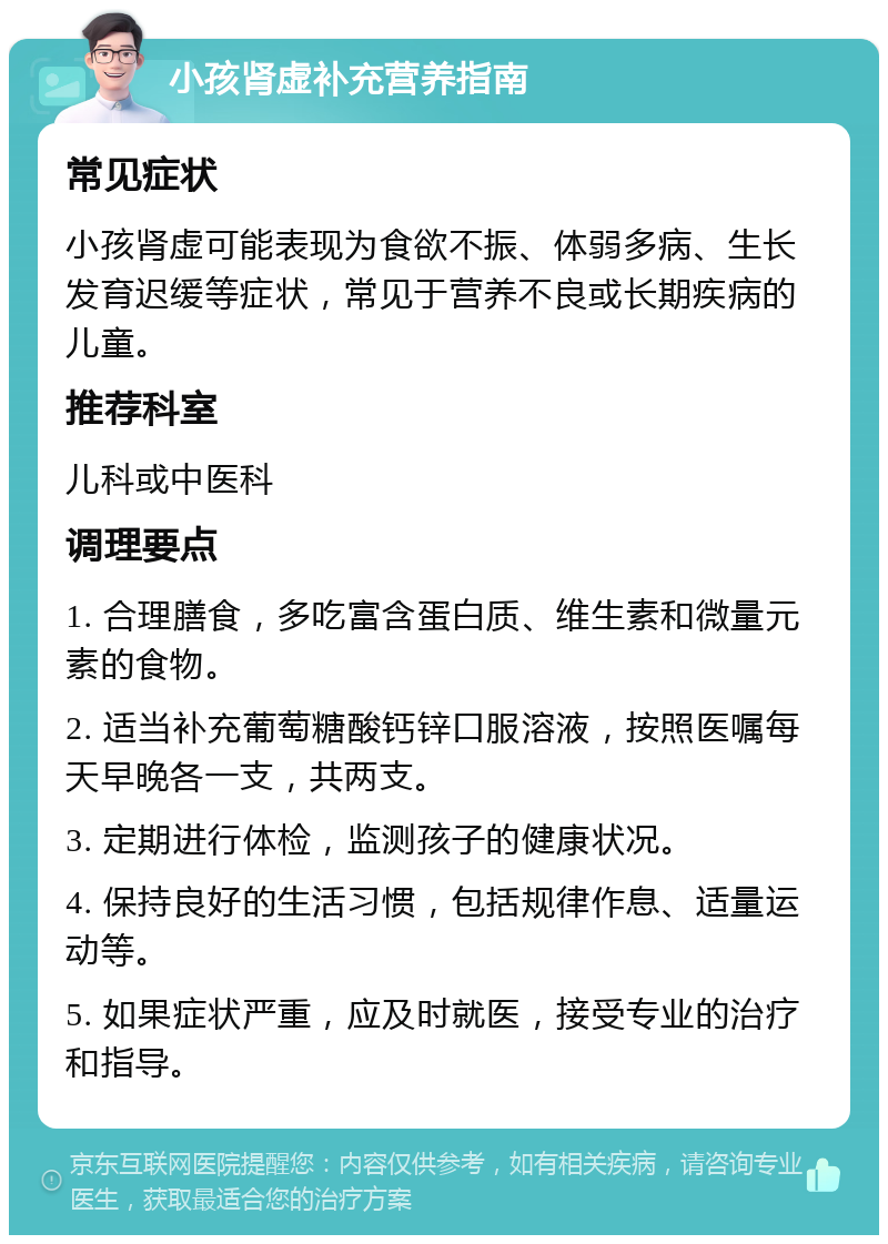 小孩肾虚补充营养指南 常见症状 小孩肾虚可能表现为食欲不振、体弱多病、生长发育迟缓等症状，常见于营养不良或长期疾病的儿童。 推荐科室 儿科或中医科 调理要点 1. 合理膳食，多吃富含蛋白质、维生素和微量元素的食物。 2. 适当补充葡萄糖酸钙锌口服溶液，按照医嘱每天早晚各一支，共两支。 3. 定期进行体检，监测孩子的健康状况。 4. 保持良好的生活习惯，包括规律作息、适量运动等。 5. 如果症状严重，应及时就医，接受专业的治疗和指导。