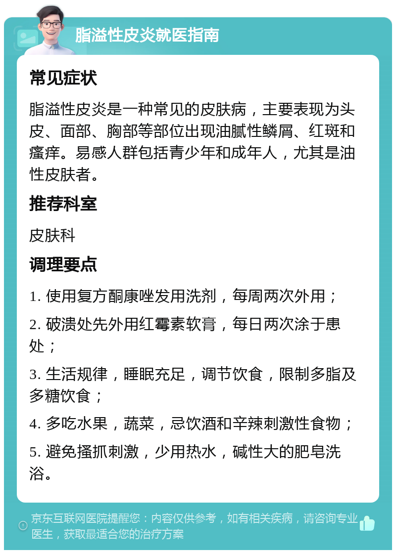 脂溢性皮炎就医指南 常见症状 脂溢性皮炎是一种常见的皮肤病，主要表现为头皮、面部、胸部等部位出现油腻性鳞屑、红斑和瘙痒。易感人群包括青少年和成年人，尤其是油性皮肤者。 推荐科室 皮肤科 调理要点 1. 使用复方酮康唑发用洗剂，每周两次外用； 2. 破溃处先外用红霉素软膏，每日两次涂于患处； 3. 生活规律，睡眠充足，调节饮食，限制多脂及多糖饮食； 4. 多吃水果，蔬菜，忌饮酒和辛辣刺激性食物； 5. 避免搔抓刺激，少用热水，碱性大的肥皂洗浴。