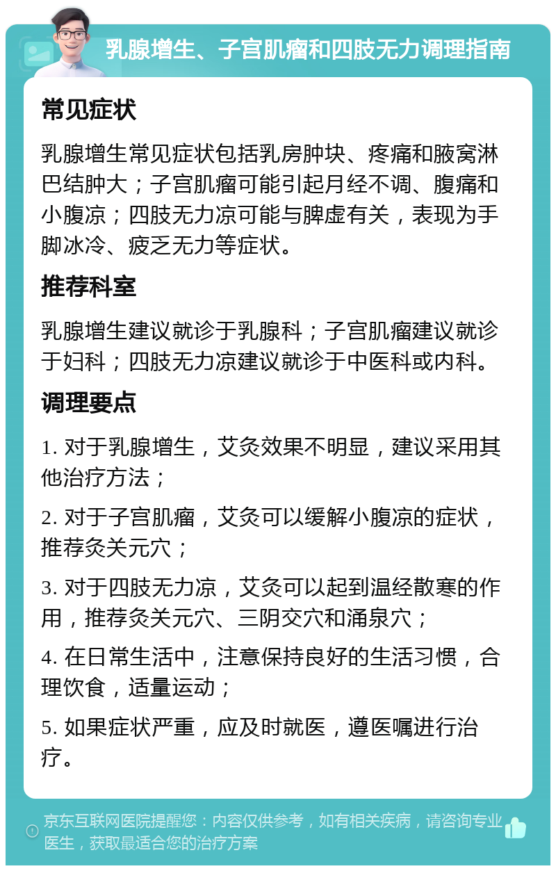 乳腺增生、子宫肌瘤和四肢无力调理指南 常见症状 乳腺增生常见症状包括乳房肿块、疼痛和腋窝淋巴结肿大；子宫肌瘤可能引起月经不调、腹痛和小腹凉；四肢无力凉可能与脾虚有关，表现为手脚冰冷、疲乏无力等症状。 推荐科室 乳腺增生建议就诊于乳腺科；子宫肌瘤建议就诊于妇科；四肢无力凉建议就诊于中医科或内科。 调理要点 1. 对于乳腺增生，艾灸效果不明显，建议采用其他治疗方法； 2. 对于子宫肌瘤，艾灸可以缓解小腹凉的症状，推荐灸关元穴； 3. 对于四肢无力凉，艾灸可以起到温经散寒的作用，推荐灸关元穴、三阴交穴和涌泉穴； 4. 在日常生活中，注意保持良好的生活习惯，合理饮食，适量运动； 5. 如果症状严重，应及时就医，遵医嘱进行治疗。