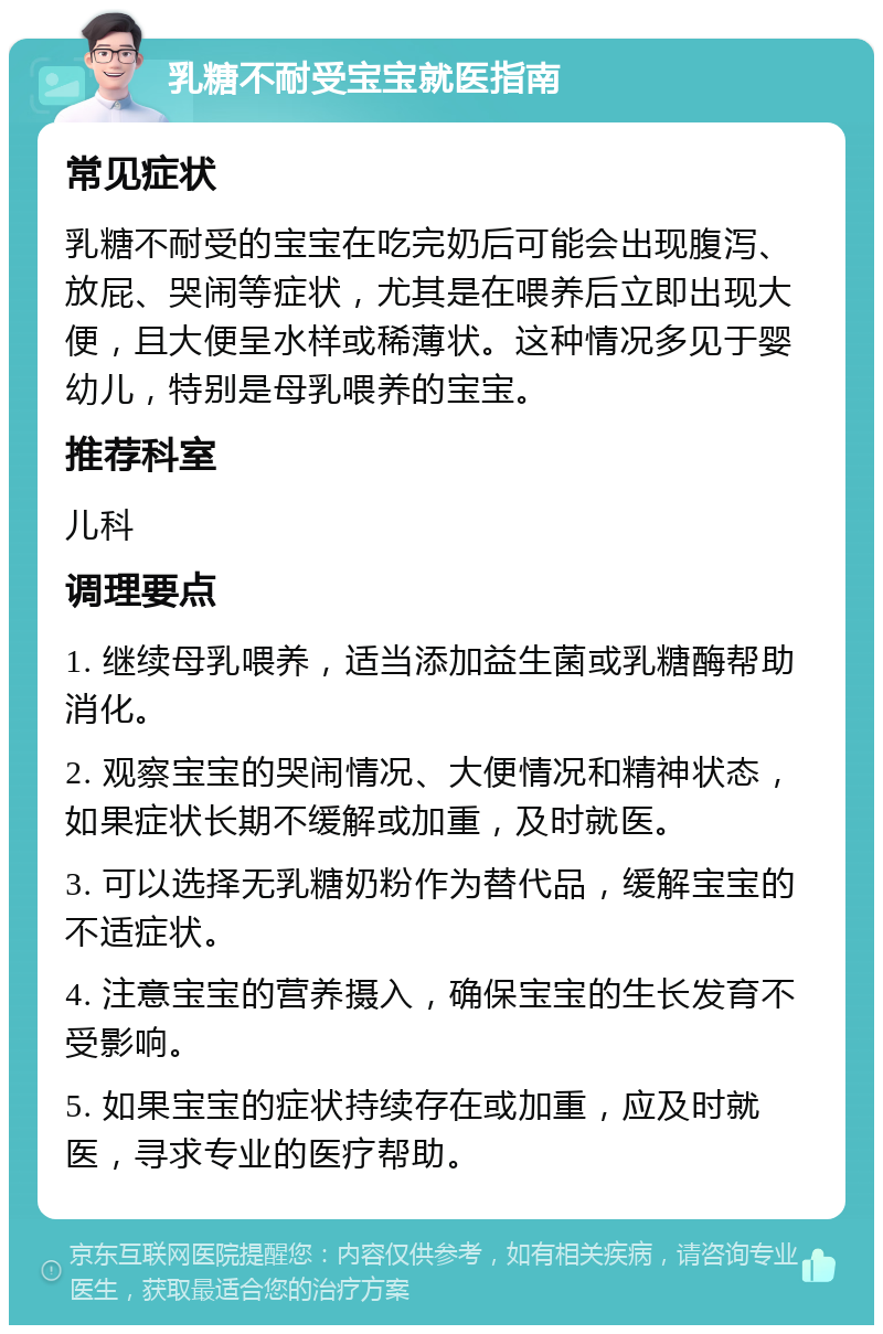 乳糖不耐受宝宝就医指南 常见症状 乳糖不耐受的宝宝在吃完奶后可能会出现腹泻、放屁、哭闹等症状，尤其是在喂养后立即出现大便，且大便呈水样或稀薄状。这种情况多见于婴幼儿，特别是母乳喂养的宝宝。 推荐科室 儿科 调理要点 1. 继续母乳喂养，适当添加益生菌或乳糖酶帮助消化。 2. 观察宝宝的哭闹情况、大便情况和精神状态，如果症状长期不缓解或加重，及时就医。 3. 可以选择无乳糖奶粉作为替代品，缓解宝宝的不适症状。 4. 注意宝宝的营养摄入，确保宝宝的生长发育不受影响。 5. 如果宝宝的症状持续存在或加重，应及时就医，寻求专业的医疗帮助。