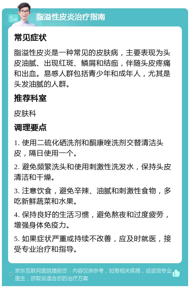 脂溢性皮炎治疗指南 常见症状 脂溢性皮炎是一种常见的皮肤病，主要表现为头皮油腻、出现红斑、鳞屑和结痂，伴随头皮疼痛和出血。易感人群包括青少年和成年人，尤其是头发油腻的人群。 推荐科室 皮肤科 调理要点 1. 使用二硫化硒洗剂和酮康唑洗剂交替清洁头皮，隔日使用一个。 2. 避免频繁洗头和使用刺激性洗发水，保持头皮清洁和干燥。 3. 注意饮食，避免辛辣、油腻和刺激性食物，多吃新鲜蔬菜和水果。 4. 保持良好的生活习惯，避免熬夜和过度疲劳，增强身体免疫力。 5. 如果症状严重或持续不改善，应及时就医，接受专业治疗和指导。