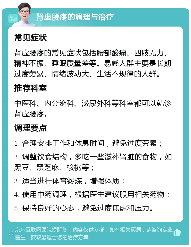 肾虚腰疼的调理与治疗 常见症状 肾虚腰疼的常见症状包括腰部酸痛、四肢无力、精神不振、睡眠质量差等。易感人群主要是长期过度劳累、情绪波动大、生活不规律的人群。 推荐科室 中医科、内分泌科、泌尿外科等科室都可以就诊肾虚腰疼。 调理要点 1. 合理安排工作和休息时间，避免过度劳累； 2. 调整饮食结构，多吃一些滋补肾脏的食物，如黑豆、黑芝麻、核桃等； 3. 适当进行体育锻炼，增强体质； 4. 使用中药调理，根据医生建议服用相关药物； 5. 保持良好的心态，避免过度焦虑和压力。