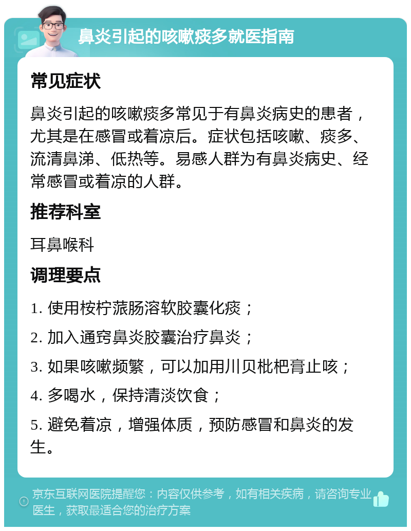 鼻炎引起的咳嗽痰多就医指南 常见症状 鼻炎引起的咳嗽痰多常见于有鼻炎病史的患者，尤其是在感冒或着凉后。症状包括咳嗽、痰多、流清鼻涕、低热等。易感人群为有鼻炎病史、经常感冒或着凉的人群。 推荐科室 耳鼻喉科 调理要点 1. 使用桉柠蒎肠溶软胶囊化痰； 2. 加入通窍鼻炎胶囊治疗鼻炎； 3. 如果咳嗽频繁，可以加用川贝枇杷膏止咳； 4. 多喝水，保持清淡饮食； 5. 避免着凉，增强体质，预防感冒和鼻炎的发生。