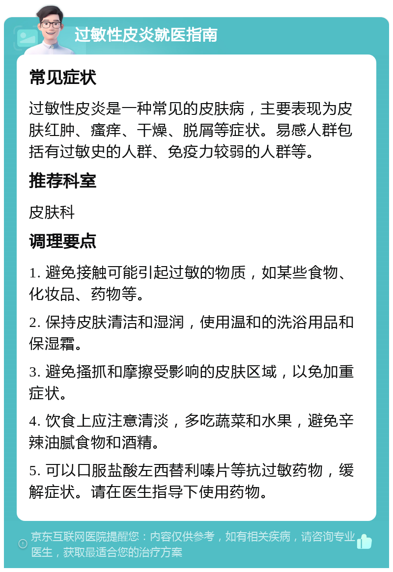 过敏性皮炎就医指南 常见症状 过敏性皮炎是一种常见的皮肤病，主要表现为皮肤红肿、瘙痒、干燥、脱屑等症状。易感人群包括有过敏史的人群、免疫力较弱的人群等。 推荐科室 皮肤科 调理要点 1. 避免接触可能引起过敏的物质，如某些食物、化妆品、药物等。 2. 保持皮肤清洁和湿润，使用温和的洗浴用品和保湿霜。 3. 避免搔抓和摩擦受影响的皮肤区域，以免加重症状。 4. 饮食上应注意清淡，多吃蔬菜和水果，避免辛辣油腻食物和酒精。 5. 可以口服盐酸左西替利嗪片等抗过敏药物，缓解症状。请在医生指导下使用药物。