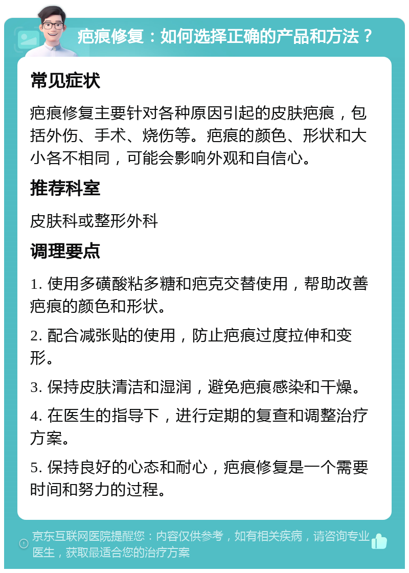 疤痕修复：如何选择正确的产品和方法？ 常见症状 疤痕修复主要针对各种原因引起的皮肤疤痕，包括外伤、手术、烧伤等。疤痕的颜色、形状和大小各不相同，可能会影响外观和自信心。 推荐科室 皮肤科或整形外科 调理要点 1. 使用多磺酸粘多糖和疤克交替使用，帮助改善疤痕的颜色和形状。 2. 配合减张贴的使用，防止疤痕过度拉伸和变形。 3. 保持皮肤清洁和湿润，避免疤痕感染和干燥。 4. 在医生的指导下，进行定期的复查和调整治疗方案。 5. 保持良好的心态和耐心，疤痕修复是一个需要时间和努力的过程。